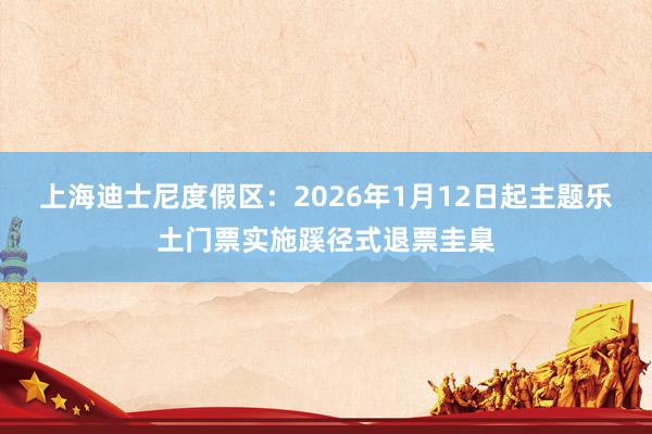 上海迪士尼度假区:2026年1月12日起主题乐土门票实施蹊径式退票圭臬